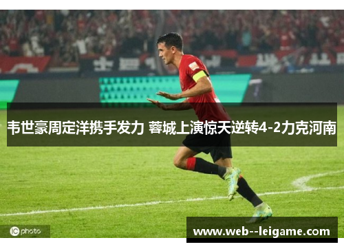 韦世豪周定洋携手发力 蓉城上演惊天逆转4-2力克河南 韦世豪周定洋携手发力 蓉城上演惊天逆转4-2力克河南