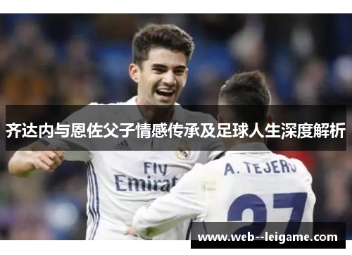 齐达内与恩佐父子情感传承及足球人生深度解析